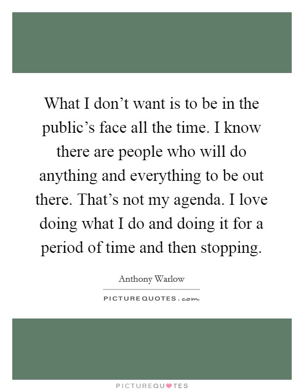 What I don't want is to be in the public's face all the time. I know there are people who will do anything and everything to be out there. That's not my agenda. I love doing what I do and doing it for a period of time and then stopping. Picture Quote #1