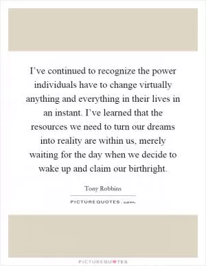I’ve continued to recognize the power individuals have to change virtually anything and everything in their lives in an instant. I’ve learned that the resources we need to turn our dreams into reality are within us, merely waiting for the day when we decide to wake up and claim our birthright Picture Quote #1