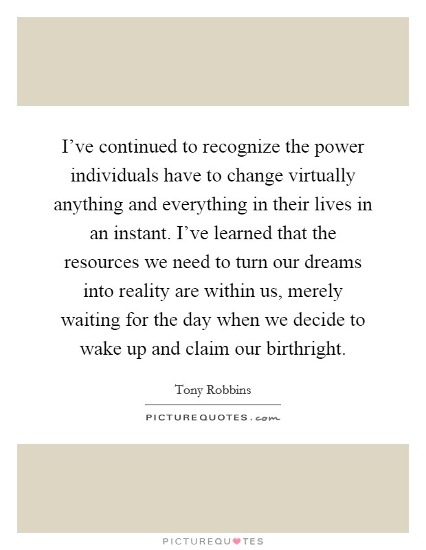 I've continued to recognize the power individuals have to change virtually anything and everything in their lives in an instant. I've learned that the resources we need to turn our dreams into reality are within us, merely waiting for the day when we decide to wake up and claim our birthright. Picture Quote #1