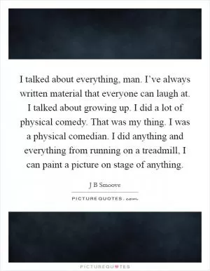 I talked about everything, man. I’ve always written material that everyone can laugh at. I talked about growing up. I did a lot of physical comedy. That was my thing. I was a physical comedian. I did anything and everything from running on a treadmill, I can paint a picture on stage of anything Picture Quote #1