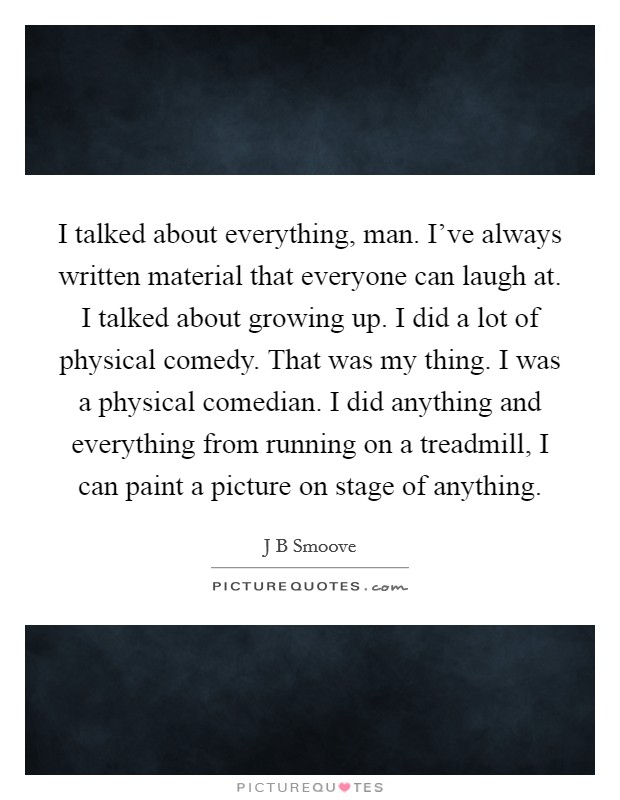 I talked about everything, man. I've always written material that everyone can laugh at. I talked about growing up. I did a lot of physical comedy. That was my thing. I was a physical comedian. I did anything and everything from running on a treadmill, I can paint a picture on stage of anything. Picture Quote #1
