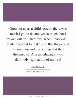 Growing up as a child actress, there was much I got to do and yet so much that I missed out on. Therefore, when I had kids, I made it a point to make sure that they could do anything and everything that they dreamed of. A great education was definitely right at top of my list! Picture Quote #1