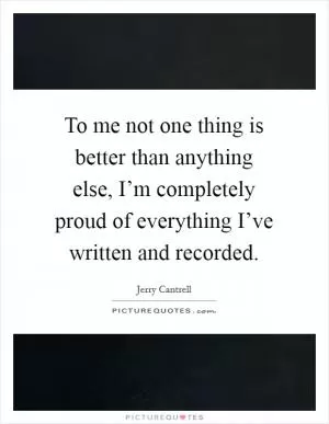 To me not one thing is better than anything else, I’m completely proud of everything I’ve written and recorded Picture Quote #1