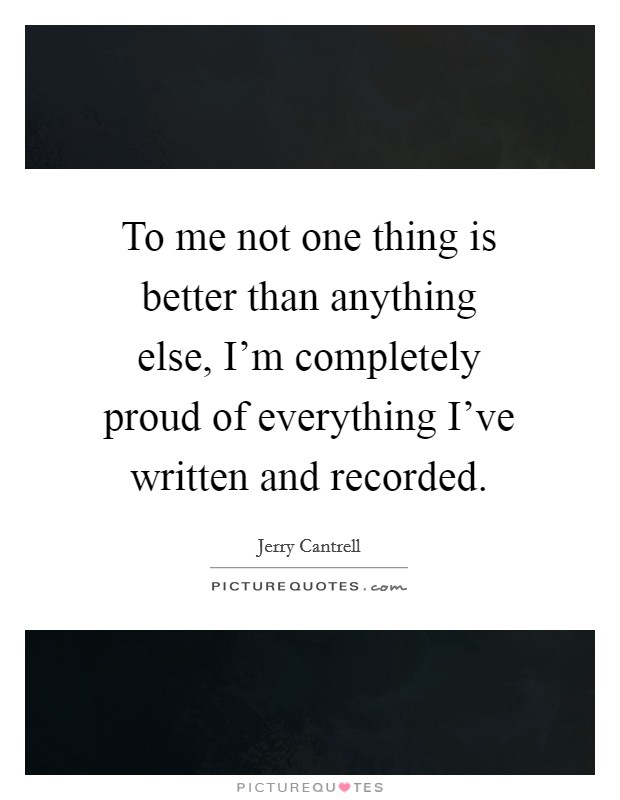 To me not one thing is better than anything else, I'm completely proud of everything I've written and recorded. Picture Quote #1