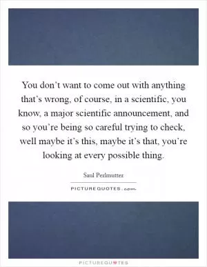 You don’t want to come out with anything that’s wrong, of course, in a scientific, you know, a major scientific announcement, and so you’re being so careful trying to check, well maybe it’s this, maybe it’s that, you’re looking at every possible thing Picture Quote #1
