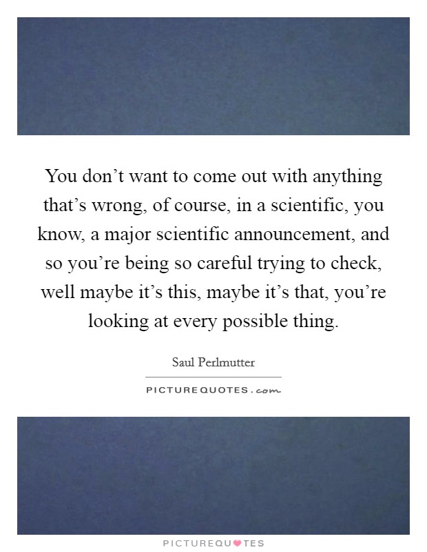 You don't want to come out with anything that's wrong, of course, in a scientific, you know, a major scientific announcement, and so you're being so careful trying to check, well maybe it's this, maybe it's that, you're looking at every possible thing. Picture Quote #1