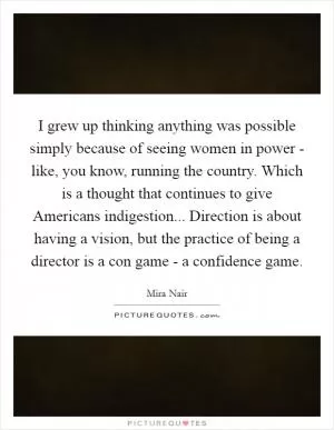 I grew up thinking anything was possible simply because of seeing women in power - like, you know, running the country. Which is a thought that continues to give Americans indigestion... Direction is about having a vision, but the practice of being a director is a con game - a confidence game Picture Quote #1