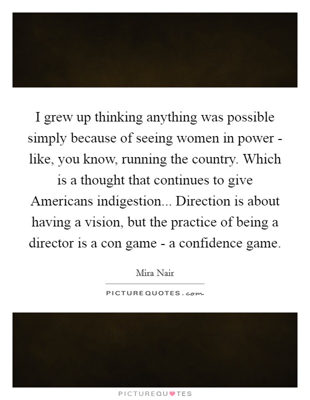 I grew up thinking anything was possible simply because of seeing women in power - like, you know, running the country. Which is a thought that continues to give Americans indigestion... Direction is about having a vision, but the practice of being a director is a con game - a confidence game. Picture Quote #1