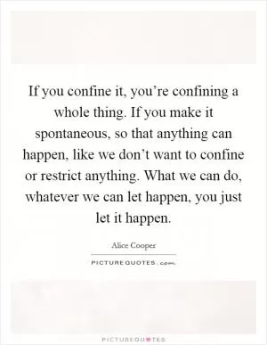 If you confine it, you’re confining a whole thing. If you make it spontaneous, so that anything can happen, like we don’t want to confine or restrict anything. What we can do, whatever we can let happen, you just let it happen Picture Quote #1