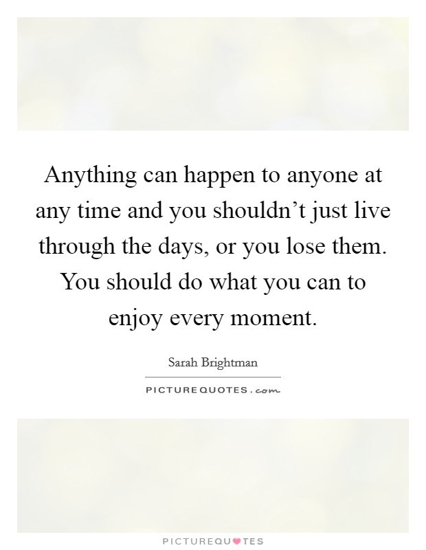 Anything can happen to anyone at any time and you shouldn't just live through the days, or you lose them. You should do what you can to enjoy every moment. Picture Quote #1