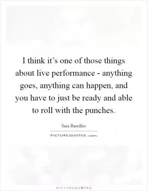 I think it’s one of those things about live performance - anything goes, anything can happen, and you have to just be ready and able to roll with the punches Picture Quote #1