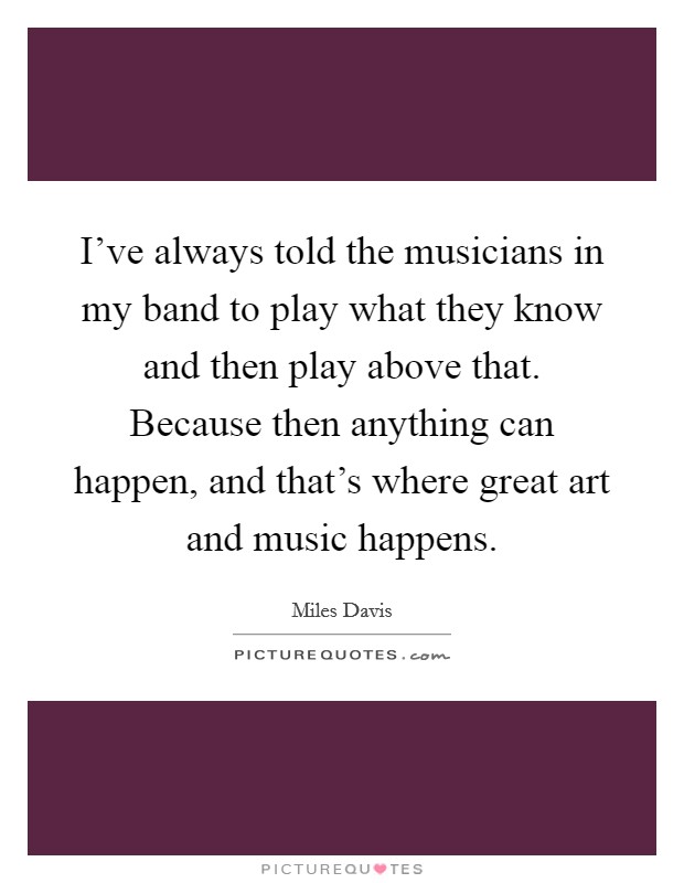 I've always told the musicians in my band to play what they know and then play above that. Because then anything can happen, and that's where great art and music happens. Picture Quote #1