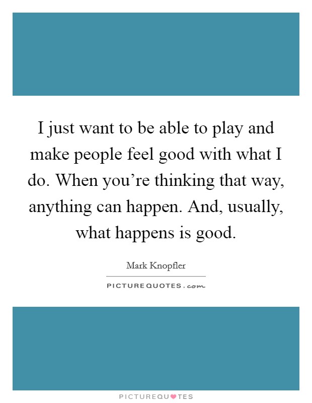 I just want to be able to play and make people feel good with what I do. When you're thinking that way, anything can happen. And, usually, what happens is good. Picture Quote #1
