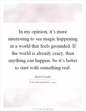 In my opinion, it’s more interesting to see magic happening in a world that feels grounded. If the world is already crazy, then anything can happen. So it’s better to start with something real Picture Quote #1