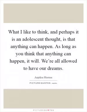 What I like to think, and perhaps it is an adolescent thought, is that anything can happen. As long as you think that anything can happen, it will. We’re all allowed to have our dreams Picture Quote #1