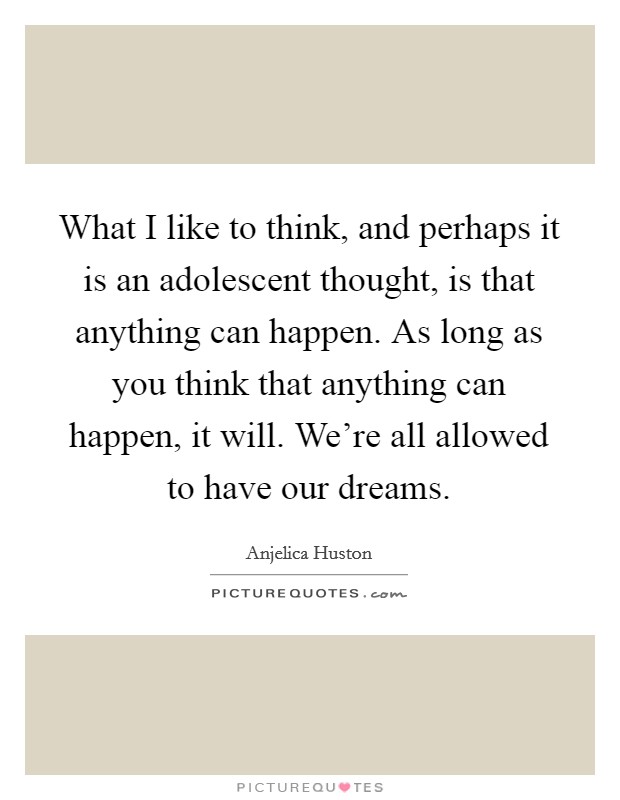 What I like to think, and perhaps it is an adolescent thought, is that anything can happen. As long as you think that anything can happen, it will. We're all allowed to have our dreams. Picture Quote #1