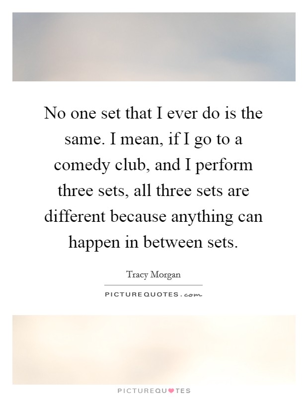 No one set that I ever do is the same. I mean, if I go to a comedy club, and I perform three sets, all three sets are different because anything can happen in between sets. Picture Quote #1