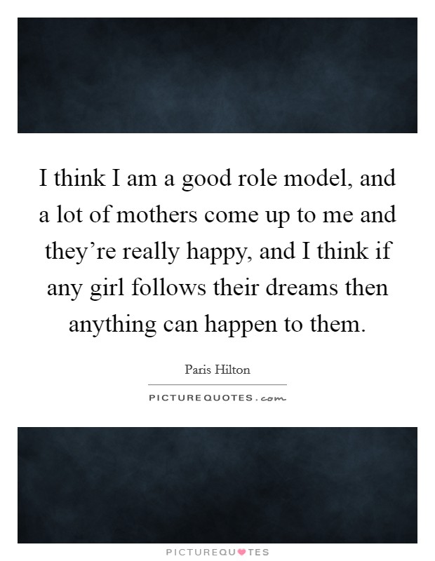 I think I am a good role model, and a lot of mothers come up to me and they're really happy, and I think if any girl follows their dreams then anything can happen to them. Picture Quote #1