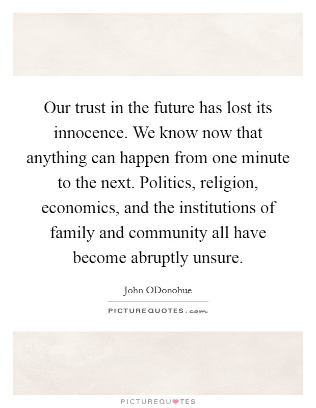 Our trust in the future has lost its innocence. We know now that anything can happen from one minute to the next. Politics, religion, economics, and the institutions of family and community all have become abruptly unsure. Picture Quote #1