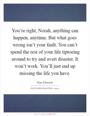 You’re right, Norah, anything can happen, anytime. But what goes wrong isn’t your fault. You can’t spend the rest of your life tiptoeing around to try and avert disaster. It won’t work. You’ll just end up missing the life you have Picture Quote #1