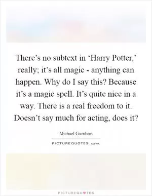 There’s no subtext in ‘Harry Potter,’ really; it’s all magic - anything can happen. Why do I say this? Because it’s a magic spell. It’s quite nice in a way. There is a real freedom to it. Doesn’t say much for acting, does it? Picture Quote #1