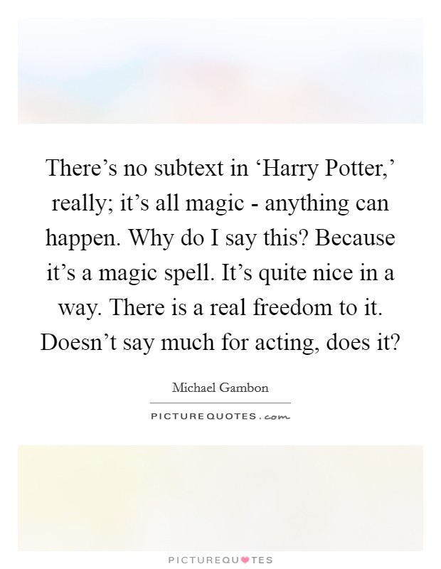 There's no subtext in ‘Harry Potter,' really; it's all magic - anything can happen. Why do I say this? Because it's a magic spell. It's quite nice in a way. There is a real freedom to it. Doesn't say much for acting, does it? Picture Quote #1