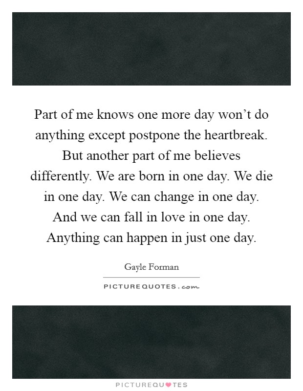 Part of me knows one more day won't do anything except postpone the heartbreak. But another part of me believes differently. We are born in one day. We die in one day. We can change in one day. And we can fall in love in one day. Anything can happen in just one day. Picture Quote #1