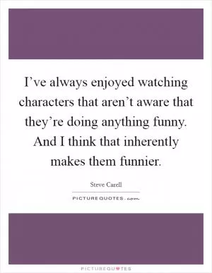 I’ve always enjoyed watching characters that aren’t aware that they’re doing anything funny. And I think that inherently makes them funnier Picture Quote #1