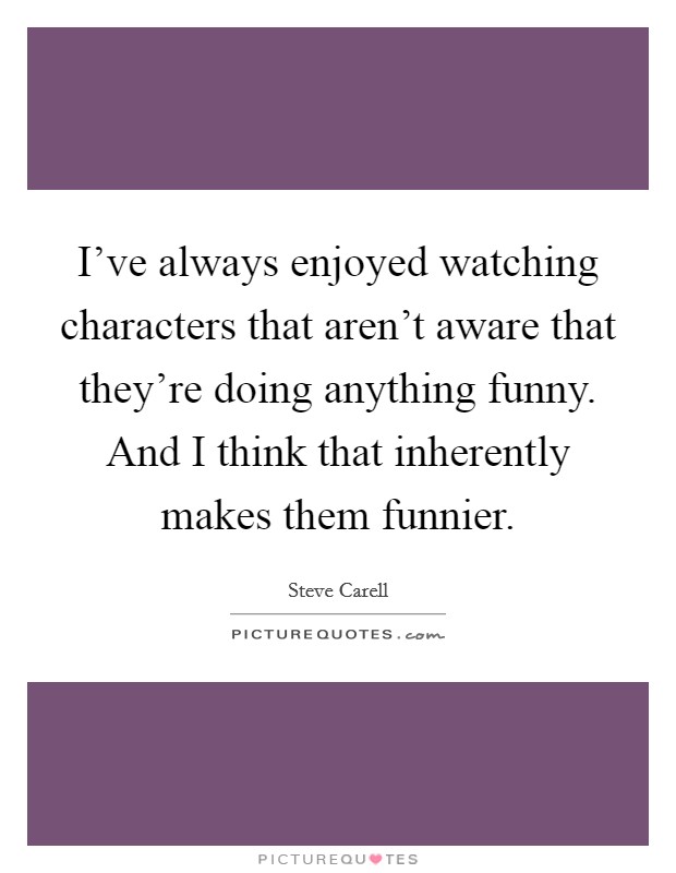 I've always enjoyed watching characters that aren't aware that they're doing anything funny. And I think that inherently makes them funnier. Picture Quote #1