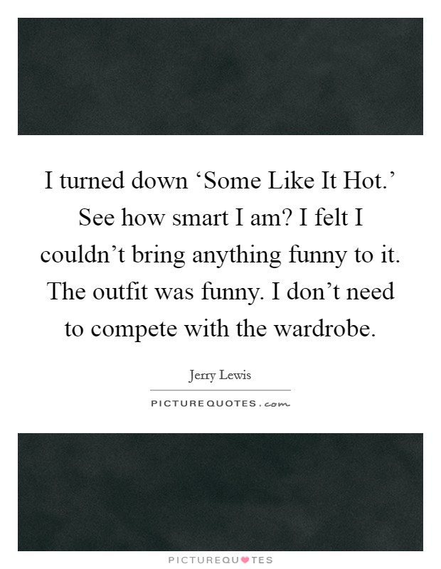 I turned down ‘Some Like It Hot.' See how smart I am? I felt I couldn't bring anything funny to it. The outfit was funny. I don't need to compete with the wardrobe. Picture Quote #1