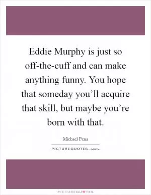 Eddie Murphy is just so off-the-cuff and can make anything funny. You hope that someday you’ll acquire that skill, but maybe you’re born with that Picture Quote #1