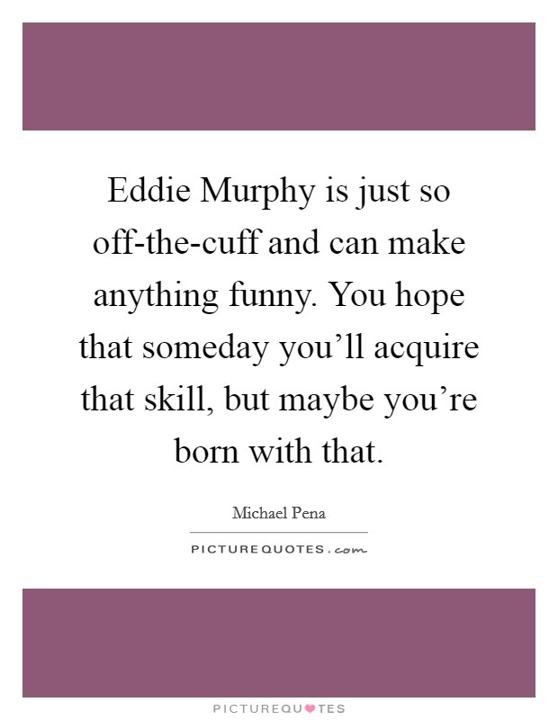 Eddie Murphy is just so off-the-cuff and can make anything funny. You hope that someday you'll acquire that skill, but maybe you're born with that. Picture Quote #1