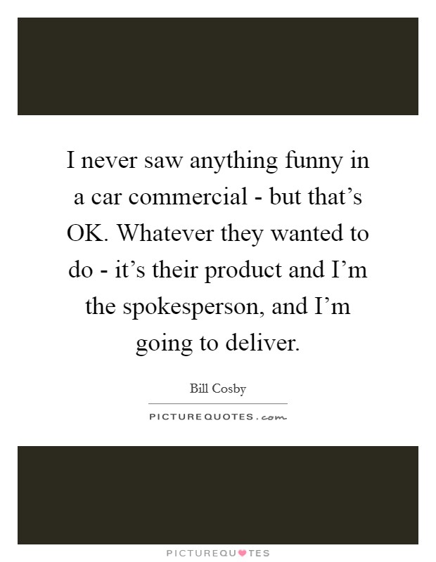 I never saw anything funny in a car commercial - but that's OK. Whatever they wanted to do - it's their product and I'm the spokesperson, and I'm going to deliver. Picture Quote #1