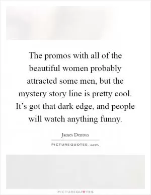 The promos with all of the beautiful women probably attracted some men, but the mystery story line is pretty cool. It’s got that dark edge, and people will watch anything funny Picture Quote #1