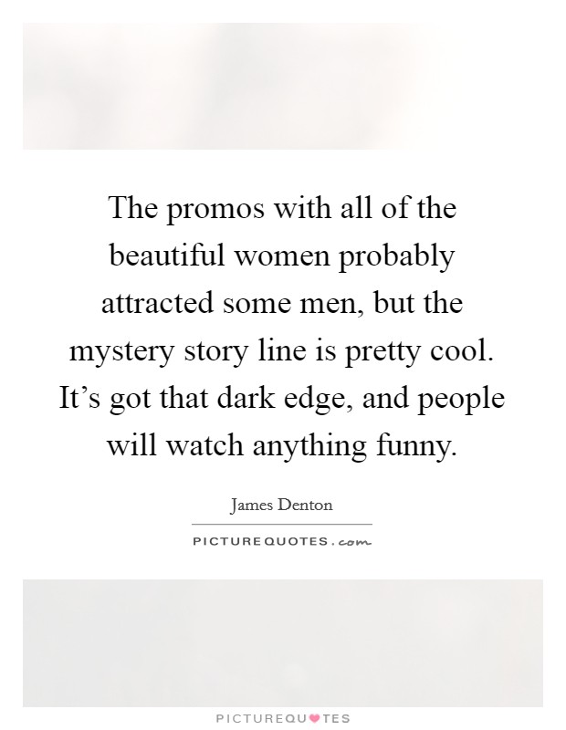 The promos with all of the beautiful women probably attracted some men, but the mystery story line is pretty cool. It's got that dark edge, and people will watch anything funny. Picture Quote #1