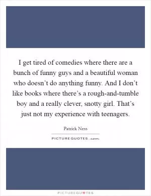 I get tired of comedies where there are a bunch of funny guys and a beautiful woman who doesn’t do anything funny. And I don’t like books where there’s a rough-and-tumble boy and a really clever, snotty girl. That’s just not my experience with teenagers Picture Quote #1