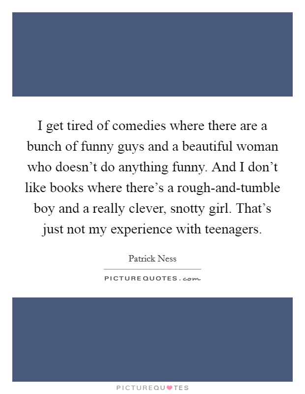 I get tired of comedies where there are a bunch of funny guys and a beautiful woman who doesn't do anything funny. And I don't like books where there's a rough-and-tumble boy and a really clever, snotty girl. That's just not my experience with teenagers. Picture Quote #1