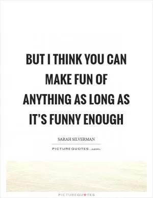 But I think you can make fun of anything as long as it’s funny enough Picture Quote #1