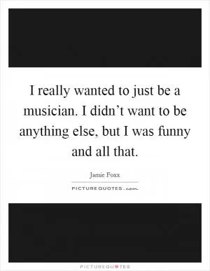 I really wanted to just be a musician. I didn’t want to be anything else, but I was funny and all that Picture Quote #1