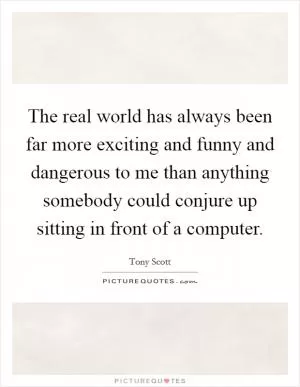 The real world has always been far more exciting and funny and dangerous to me than anything somebody could conjure up sitting in front of a computer Picture Quote #1
