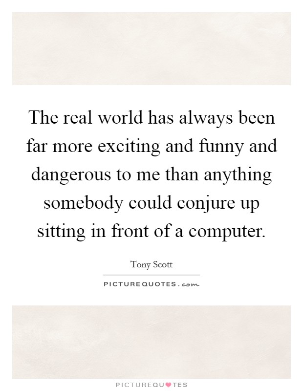 The real world has always been far more exciting and funny and dangerous to me than anything somebody could conjure up sitting in front of a computer. Picture Quote #1