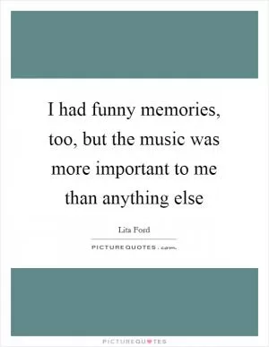 I had funny memories, too, but the music was more important to me than anything else Picture Quote #1