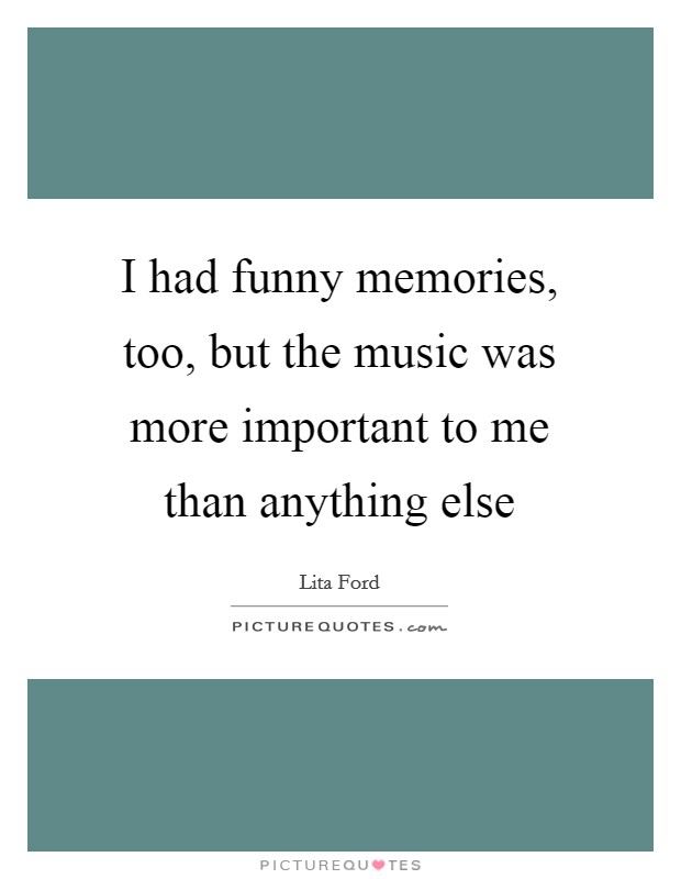 I had funny memories, too, but the music was more important to me than anything else Picture Quote #1