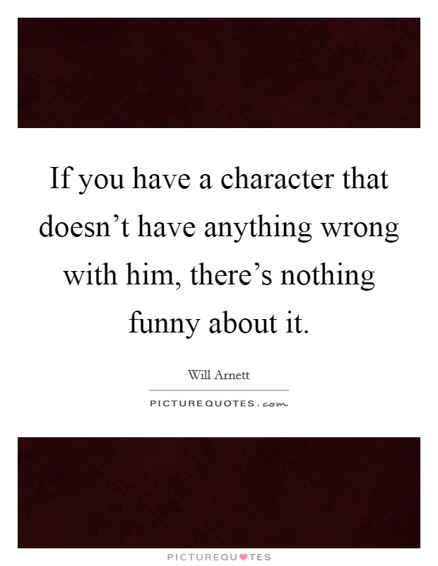 If you have a character that doesn't have anything wrong with him, there's nothing funny about it. Picture Quote #1