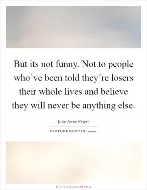 But its not funny. Not to people who’ve been told they’re losers their whole lives and believe they will never be anything else Picture Quote #1