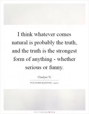 I think whatever comes natural is probably the truth, and the truth is the strongest form of anything - whether serious or funny Picture Quote #1