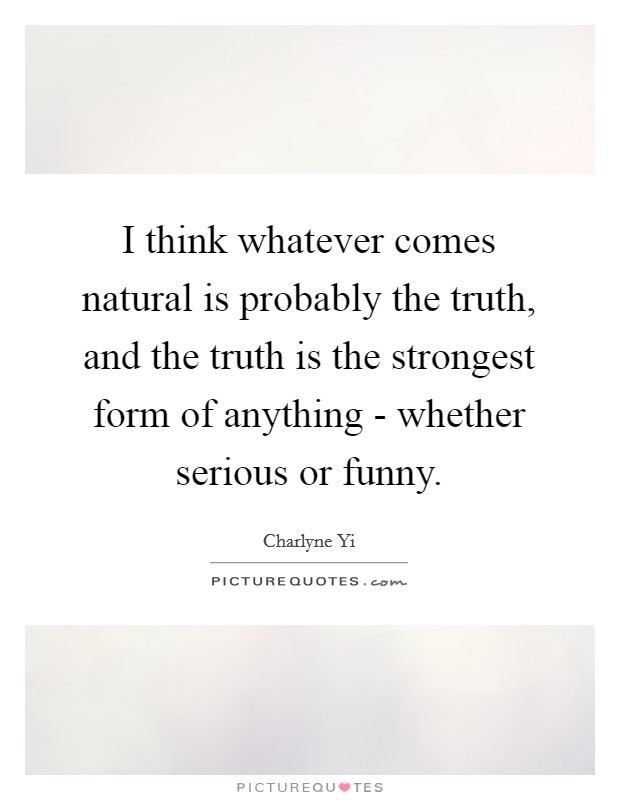 I think whatever comes natural is probably the truth, and the truth is the strongest form of anything - whether serious or funny. Picture Quote #1