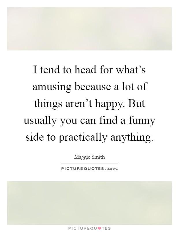 I tend to head for what's amusing because a lot of things aren't happy. But usually you can find a funny side to practically anything. Picture Quote #1