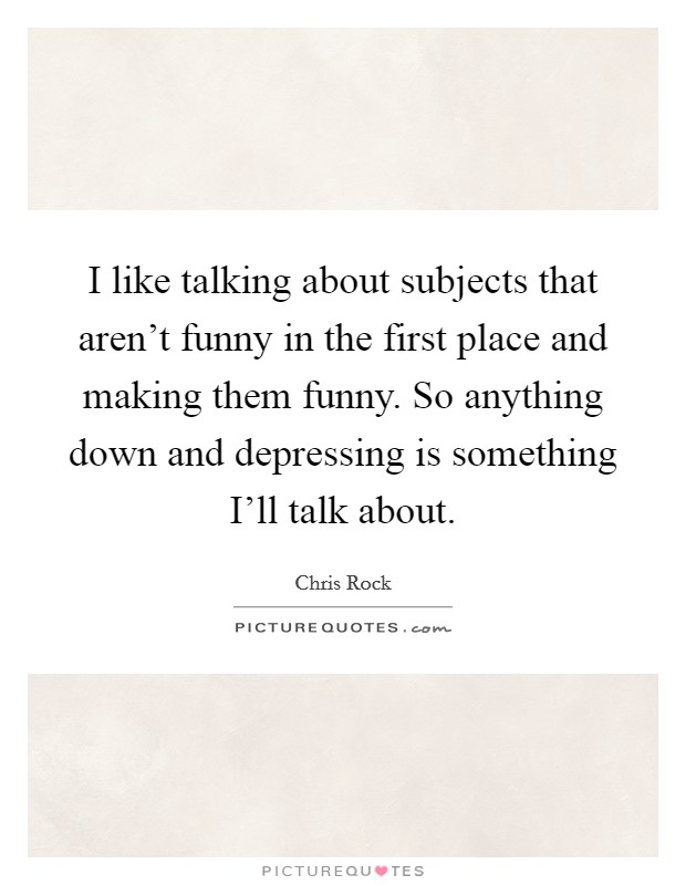 I like talking about subjects that aren’t funny in the first place and making them funny. So anything down and depressing is something I’ll talk about Picture Quote #1