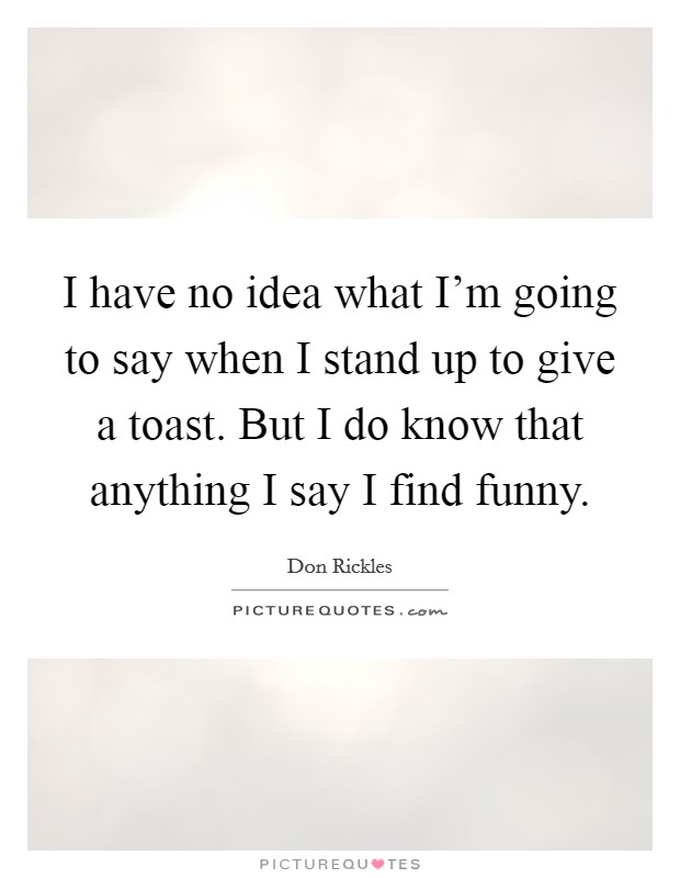 I have no idea what I'm going to say when I stand up to give a toast. But I do know that anything I say I find funny. Picture Quote #1